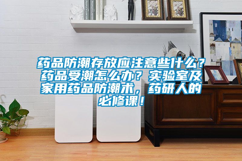 藥品防潮存放應(yīng)注意些什么？藥品受潮怎么辦？實(shí)驗(yàn)室及家用藥品防潮術(shù)，藥研人的必修課！